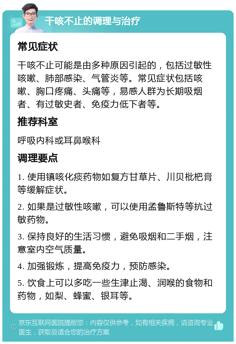 干咳不止的调理与治疗 常见症状 干咳不止可能是由多种原因引起的，包括过敏性咳嗽、肺部感染、气管炎等。常见症状包括咳嗽、胸口疼痛、头痛等，易感人群为长期吸烟者、有过敏史者、免疫力低下者等。 推荐科室 呼吸内科或耳鼻喉科 调理要点 1. 使用镇咳化痰药物如复方甘草片、川贝枇杷膏等缓解症状。 2. 如果是过敏性咳嗽，可以使用孟鲁斯特等抗过敏药物。 3. 保持良好的生活习惯，避免吸烟和二手烟，注意室内空气质量。 4. 加强锻炼，提高免疫力，预防感染。 5. 饮食上可以多吃一些生津止渴、润喉的食物和药物，如梨、蜂蜜、银耳等。