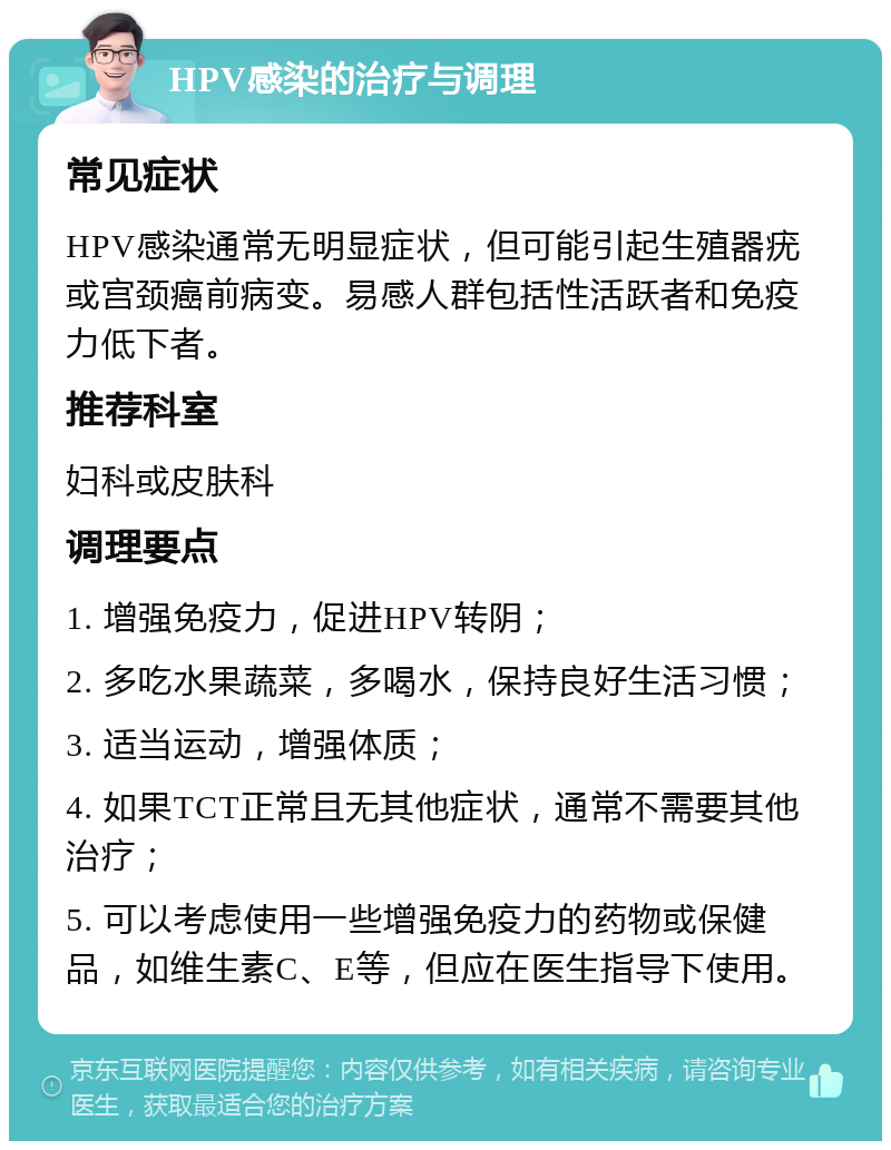 HPV感染的治疗与调理 常见症状 HPV感染通常无明显症状，但可能引起生殖器疣或宫颈癌前病变。易感人群包括性活跃者和免疫力低下者。 推荐科室 妇科或皮肤科 调理要点 1. 增强免疫力，促进HPV转阴； 2. 多吃水果蔬菜，多喝水，保持良好生活习惯； 3. 适当运动，增强体质； 4. 如果TCT正常且无其他症状，通常不需要其他治疗； 5. 可以考虑使用一些增强免疫力的药物或保健品，如维生素C、E等，但应在医生指导下使用。