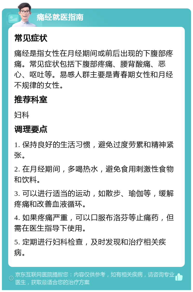 痛经就医指南 常见症状 痛经是指女性在月经期间或前后出现的下腹部疼痛。常见症状包括下腹部疼痛、腰背酸痛、恶心、呕吐等。易感人群主要是青春期女性和月经不规律的女性。 推荐科室 妇科 调理要点 1. 保持良好的生活习惯，避免过度劳累和精神紧张。 2. 在月经期间，多喝热水，避免食用刺激性食物和饮料。 3. 可以进行适当的运动，如散步、瑜伽等，缓解疼痛和改善血液循环。 4. 如果疼痛严重，可以口服布洛芬等止痛药，但需在医生指导下使用。 5. 定期进行妇科检查，及时发现和治疗相关疾病。