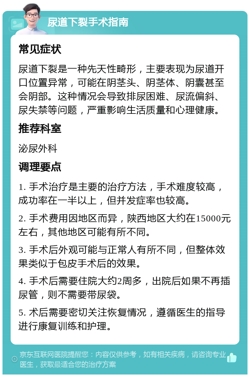 尿道下裂手术指南 常见症状 尿道下裂是一种先天性畸形，主要表现为尿道开口位置异常，可能在阴茎头、阴茎体、阴囊甚至会阴部。这种情况会导致排尿困难、尿流偏斜、尿失禁等问题，严重影响生活质量和心理健康。 推荐科室 泌尿外科 调理要点 1. 手术治疗是主要的治疗方法，手术难度较高，成功率在一半以上，但并发症率也较高。 2. 手术费用因地区而异，陕西地区大约在15000元左右，其他地区可能有所不同。 3. 手术后外观可能与正常人有所不同，但整体效果类似于包皮手术后的效果。 4. 手术后需要住院大约2周多，出院后如果不再插尿管，则不需要带尿袋。 5. 术后需要密切关注恢复情况，遵循医生的指导进行康复训练和护理。