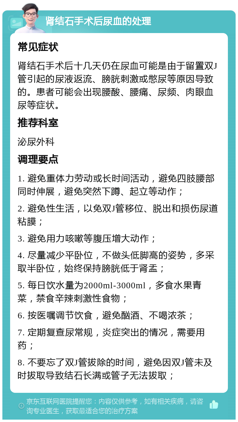 肾结石手术后尿血的处理 常见症状 肾结石手术后十几天仍在尿血可能是由于留置双J管引起的尿液返流、膀胱刺激或憋尿等原因导致的。患者可能会出现腰酸、腰痛、尿频、肉眼血尿等症状。 推荐科室 泌尿外科 调理要点 1. 避免重体力劳动或长时间活动，避免四肢腰部同时伸展，避免突然下蹲、起立等动作； 2. 避免性生活，以免双J管移位、脱出和损伤尿道粘膜； 3. 避免用力咳嗽等腹压增大动作； 4. 尽量减少平卧位，不做头低脚高的姿势，多采取半卧位，始终保持膀胱低于肾盂； 5. 每日饮水量为2000ml-3000ml，多食水果青菜，禁食辛辣刺激性食物； 6. 按医嘱调节饮食，避免酗酒、不喝浓茶； 7. 定期复查尿常规，炎症突出的情况，需要用药； 8. 不要忘了双J管拔除的时间，避免因双J管未及时拔取导致结石长满或管子无法拔取；