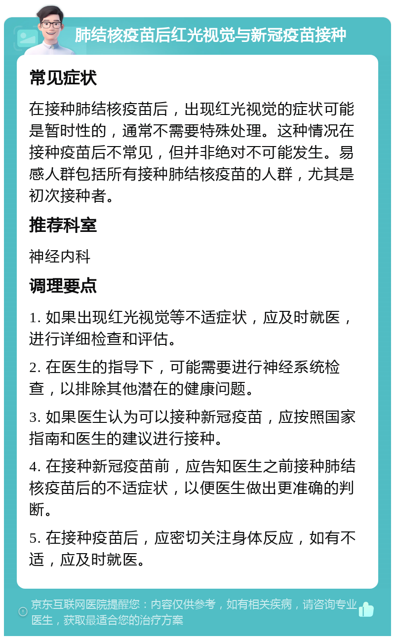 肺结核疫苗后红光视觉与新冠疫苗接种 常见症状 在接种肺结核疫苗后，出现红光视觉的症状可能是暂时性的，通常不需要特殊处理。这种情况在接种疫苗后不常见，但并非绝对不可能发生。易感人群包括所有接种肺结核疫苗的人群，尤其是初次接种者。 推荐科室 神经内科 调理要点 1. 如果出现红光视觉等不适症状，应及时就医，进行详细检查和评估。 2. 在医生的指导下，可能需要进行神经系统检查，以排除其他潜在的健康问题。 3. 如果医生认为可以接种新冠疫苗，应按照国家指南和医生的建议进行接种。 4. 在接种新冠疫苗前，应告知医生之前接种肺结核疫苗后的不适症状，以便医生做出更准确的判断。 5. 在接种疫苗后，应密切关注身体反应，如有不适，应及时就医。