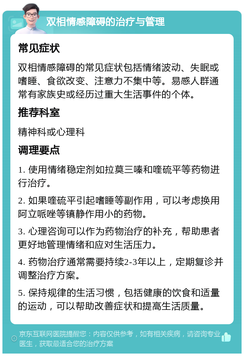 双相情感障碍的治疗与管理 常见症状 双相情感障碍的常见症状包括情绪波动、失眠或嗜睡、食欲改变、注意力不集中等。易感人群通常有家族史或经历过重大生活事件的个体。 推荐科室 精神科或心理科 调理要点 1. 使用情绪稳定剂如拉莫三嗪和喹硫平等药物进行治疗。 2. 如果喹硫平引起嗜睡等副作用，可以考虑换用阿立哌唑等镇静作用小的药物。 3. 心理咨询可以作为药物治疗的补充，帮助患者更好地管理情绪和应对生活压力。 4. 药物治疗通常需要持续2-3年以上，定期复诊并调整治疗方案。 5. 保持规律的生活习惯，包括健康的饮食和适量的运动，可以帮助改善症状和提高生活质量。