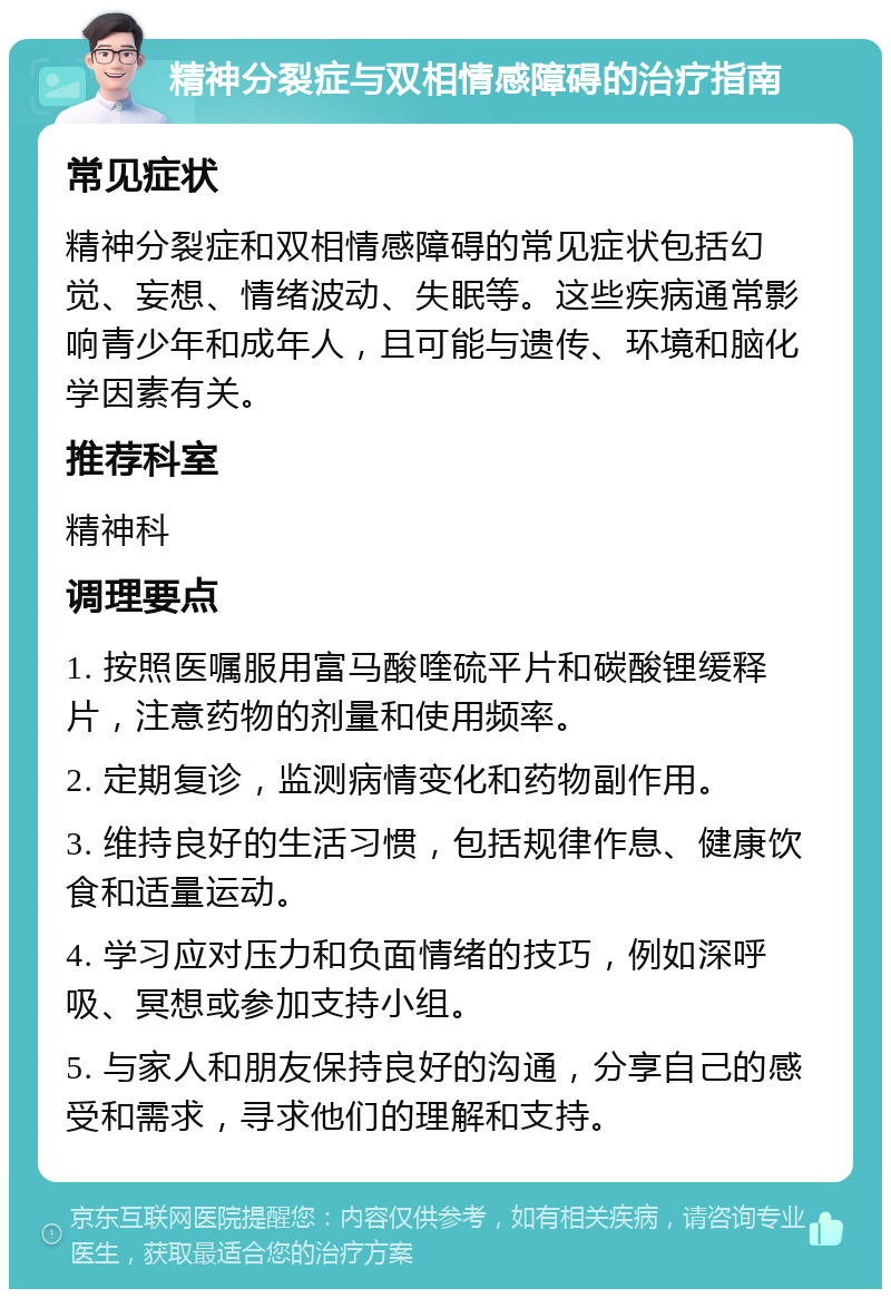 精神分裂症与双相情感障碍的治疗指南 常见症状 精神分裂症和双相情感障碍的常见症状包括幻觉、妄想、情绪波动、失眠等。这些疾病通常影响青少年和成年人，且可能与遗传、环境和脑化学因素有关。 推荐科室 精神科 调理要点 1. 按照医嘱服用富马酸喹硫平片和碳酸锂缓释片，注意药物的剂量和使用频率。 2. 定期复诊，监测病情变化和药物副作用。 3. 维持良好的生活习惯，包括规律作息、健康饮食和适量运动。 4. 学习应对压力和负面情绪的技巧，例如深呼吸、冥想或参加支持小组。 5. 与家人和朋友保持良好的沟通，分享自己的感受和需求，寻求他们的理解和支持。