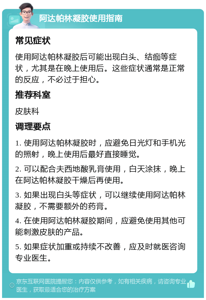 阿达帕林凝胶使用指南 常见症状 使用阿达帕林凝胶后可能出现白头、结痂等症状，尤其是在晚上使用后。这些症状通常是正常的反应，不必过于担心。 推荐科室 皮肤科 调理要点 1. 使用阿达帕林凝胶时，应避免日光灯和手机光的照射，晚上使用后最好直接睡觉。 2. 可以配合夫西地酸乳膏使用，白天涂抹，晚上在阿达帕林凝胶干燥后再使用。 3. 如果出现白头等症状，可以继续使用阿达帕林凝胶，不需要额外的药膏。 4. 在使用阿达帕林凝胶期间，应避免使用其他可能刺激皮肤的产品。 5. 如果症状加重或持续不改善，应及时就医咨询专业医生。