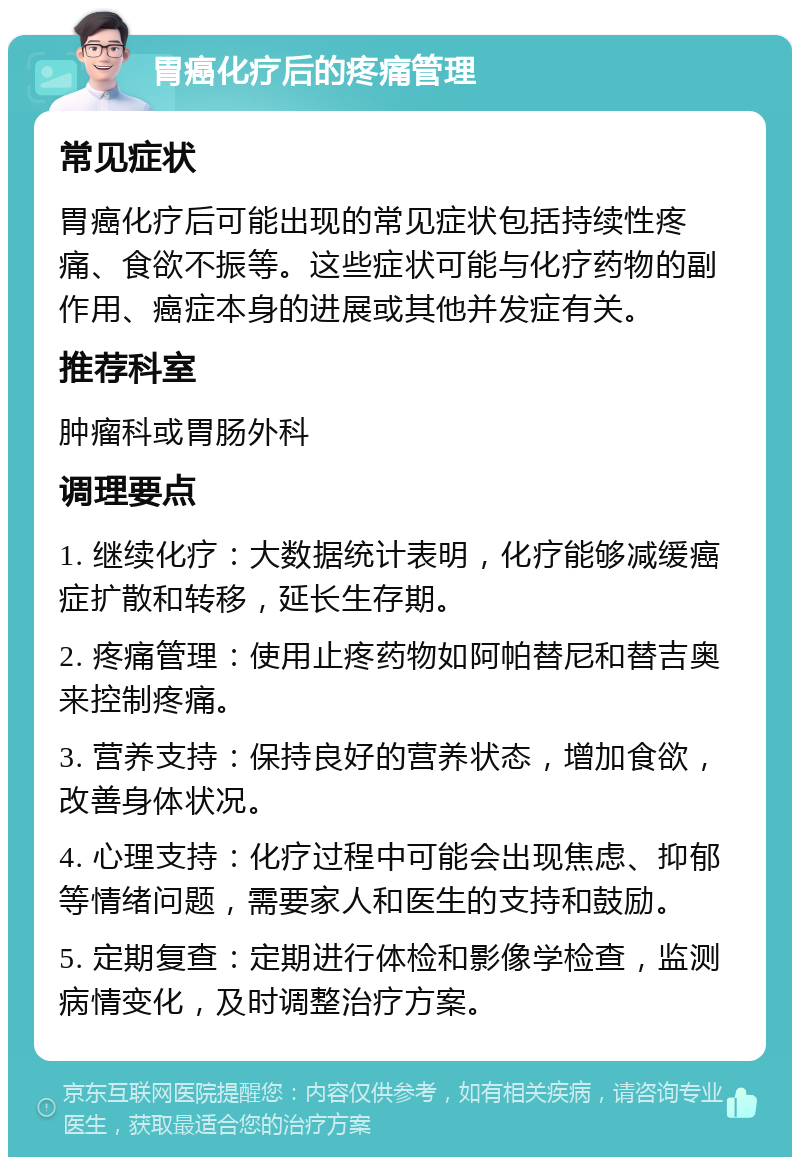 胃癌化疗后的疼痛管理 常见症状 胃癌化疗后可能出现的常见症状包括持续性疼痛、食欲不振等。这些症状可能与化疗药物的副作用、癌症本身的进展或其他并发症有关。 推荐科室 肿瘤科或胃肠外科 调理要点 1. 继续化疗：大数据统计表明，化疗能够减缓癌症扩散和转移，延长生存期。 2. 疼痛管理：使用止疼药物如阿帕替尼和替吉奥来控制疼痛。 3. 营养支持：保持良好的营养状态，增加食欲，改善身体状况。 4. 心理支持：化疗过程中可能会出现焦虑、抑郁等情绪问题，需要家人和医生的支持和鼓励。 5. 定期复查：定期进行体检和影像学检查，监测病情变化，及时调整治疗方案。