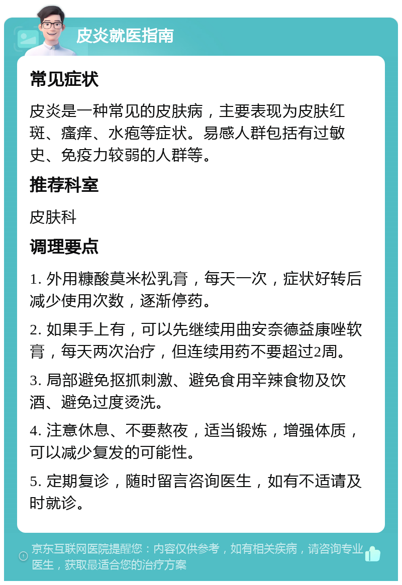 皮炎就医指南 常见症状 皮炎是一种常见的皮肤病，主要表现为皮肤红斑、瘙痒、水疱等症状。易感人群包括有过敏史、免疫力较弱的人群等。 推荐科室 皮肤科 调理要点 1. 外用糠酸莫米松乳膏，每天一次，症状好转后减少使用次数，逐渐停药。 2. 如果手上有，可以先继续用曲安奈德益康唑软膏，每天两次治疗，但连续用药不要超过2周。 3. 局部避免抠抓刺激、避免食用辛辣食物及饮酒、避免过度烫洗。 4. 注意休息、不要熬夜，适当锻炼，增强体质，可以减少复发的可能性。 5. 定期复诊，随时留言咨询医生，如有不适请及时就诊。