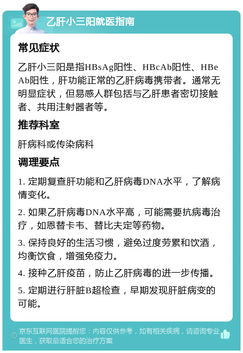 乙肝小三阳就医指南 常见症状 乙肝小三阳是指HBsAg阳性、HBcAb阳性、HBeAb阳性，肝功能正常的乙肝病毒携带者。通常无明显症状，但易感人群包括与乙肝患者密切接触者、共用注射器者等。 推荐科室 肝病科或传染病科 调理要点 1. 定期复查肝功能和乙肝病毒DNA水平，了解病情变化。 2. 如果乙肝病毒DNA水平高，可能需要抗病毒治疗，如恩替卡韦、替比夫定等药物。 3. 保持良好的生活习惯，避免过度劳累和饮酒，均衡饮食，增强免疫力。 4. 接种乙肝疫苗，防止乙肝病毒的进一步传播。 5. 定期进行肝脏B超检查，早期发现肝脏病变的可能。