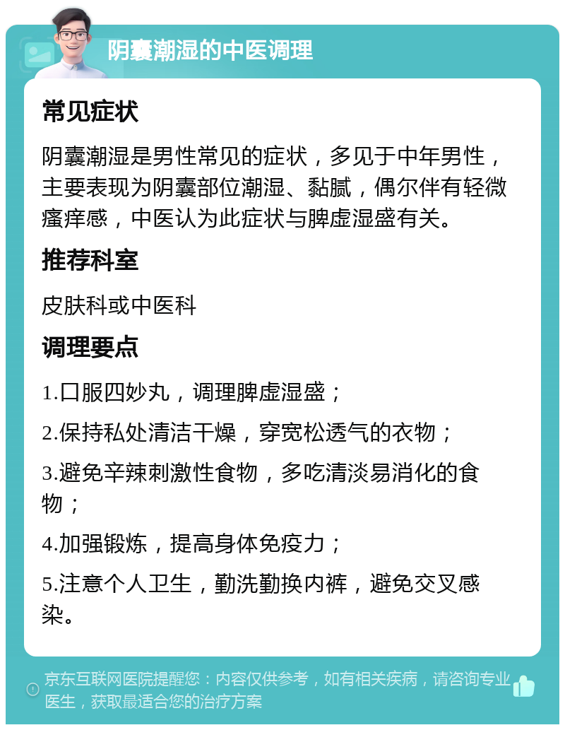 阴囊潮湿的中医调理 常见症状 阴囊潮湿是男性常见的症状，多见于中年男性，主要表现为阴囊部位潮湿、黏腻，偶尔伴有轻微瘙痒感，中医认为此症状与脾虚湿盛有关。 推荐科室 皮肤科或中医科 调理要点 1.口服四妙丸，调理脾虚湿盛； 2.保持私处清洁干燥，穿宽松透气的衣物； 3.避免辛辣刺激性食物，多吃清淡易消化的食物； 4.加强锻炼，提高身体免疫力； 5.注意个人卫生，勤洗勤换内裤，避免交叉感染。