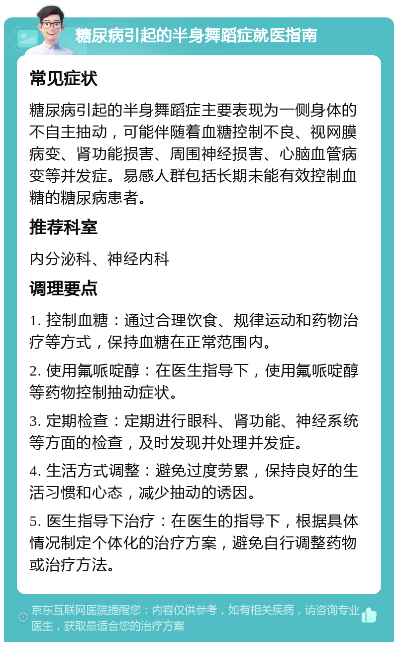 糖尿病引起的半身舞蹈症就医指南 常见症状 糖尿病引起的半身舞蹈症主要表现为一侧身体的不自主抽动，可能伴随着血糖控制不良、视网膜病变、肾功能损害、周围神经损害、心脑血管病变等并发症。易感人群包括长期未能有效控制血糖的糖尿病患者。 推荐科室 内分泌科、神经内科 调理要点 1. 控制血糖：通过合理饮食、规律运动和药物治疗等方式，保持血糖在正常范围内。 2. 使用氟哌啶醇：在医生指导下，使用氟哌啶醇等药物控制抽动症状。 3. 定期检查：定期进行眼科、肾功能、神经系统等方面的检查，及时发现并处理并发症。 4. 生活方式调整：避免过度劳累，保持良好的生活习惯和心态，减少抽动的诱因。 5. 医生指导下治疗：在医生的指导下，根据具体情况制定个体化的治疗方案，避免自行调整药物或治疗方法。