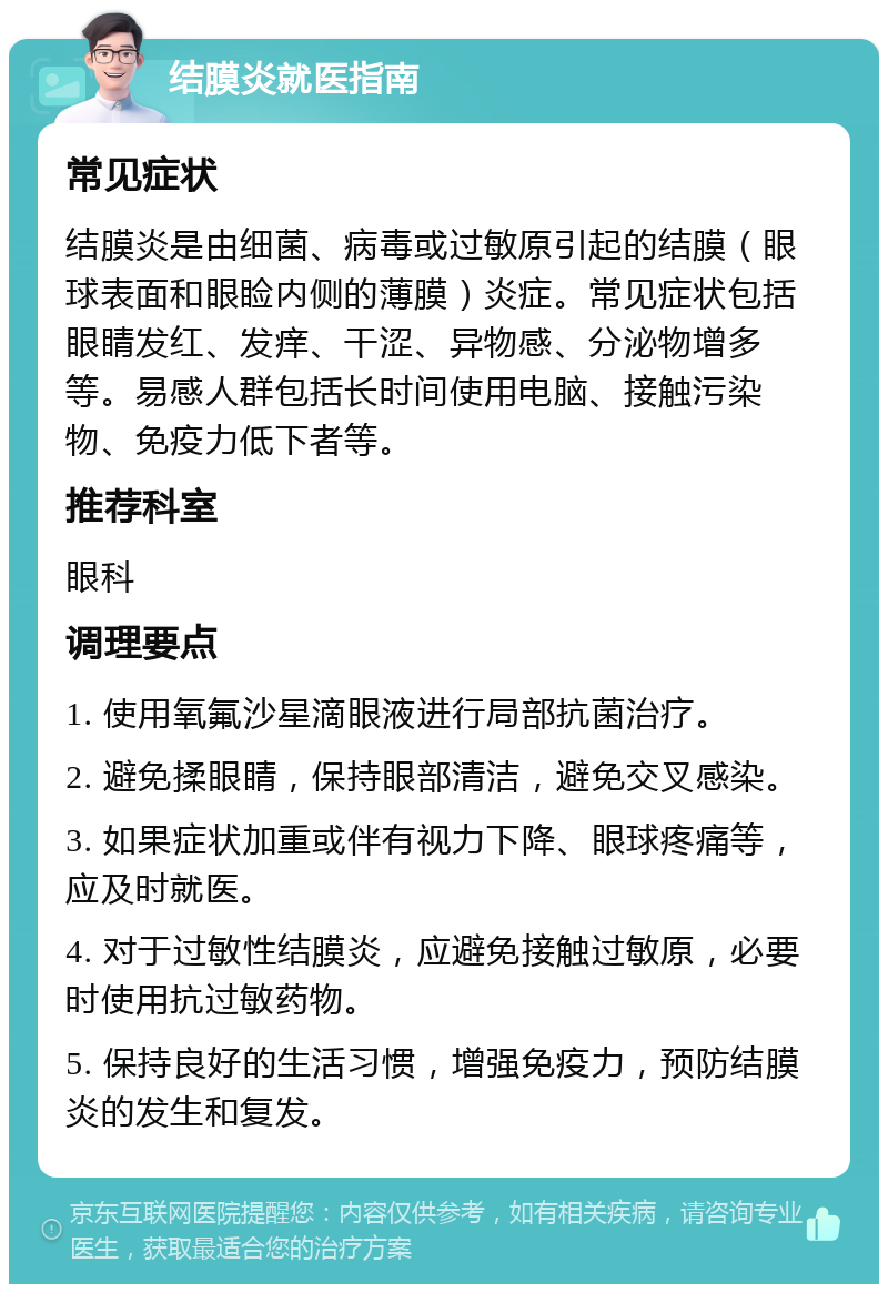 结膜炎就医指南 常见症状 结膜炎是由细菌、病毒或过敏原引起的结膜（眼球表面和眼睑内侧的薄膜）炎症。常见症状包括眼睛发红、发痒、干涩、异物感、分泌物增多等。易感人群包括长时间使用电脑、接触污染物、免疫力低下者等。 推荐科室 眼科 调理要点 1. 使用氧氟沙星滴眼液进行局部抗菌治疗。 2. 避免揉眼睛，保持眼部清洁，避免交叉感染。 3. 如果症状加重或伴有视力下降、眼球疼痛等，应及时就医。 4. 对于过敏性结膜炎，应避免接触过敏原，必要时使用抗过敏药物。 5. 保持良好的生活习惯，增强免疫力，预防结膜炎的发生和复发。