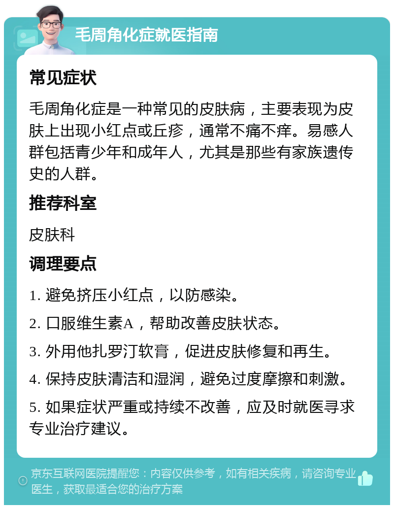 毛周角化症就医指南 常见症状 毛周角化症是一种常见的皮肤病，主要表现为皮肤上出现小红点或丘疹，通常不痛不痒。易感人群包括青少年和成年人，尤其是那些有家族遗传史的人群。 推荐科室 皮肤科 调理要点 1. 避免挤压小红点，以防感染。 2. 口服维生素A，帮助改善皮肤状态。 3. 外用他扎罗汀软膏，促进皮肤修复和再生。 4. 保持皮肤清洁和湿润，避免过度摩擦和刺激。 5. 如果症状严重或持续不改善，应及时就医寻求专业治疗建议。