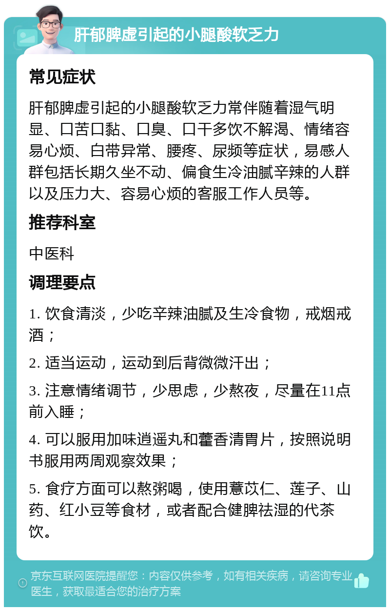 肝郁脾虚引起的小腿酸软乏力 常见症状 肝郁脾虚引起的小腿酸软乏力常伴随着湿气明显、口苦口黏、口臭、口干多饮不解渴、情绪容易心烦、白带异常、腰疼、尿频等症状，易感人群包括长期久坐不动、偏食生冷油腻辛辣的人群以及压力大、容易心烦的客服工作人员等。 推荐科室 中医科 调理要点 1. 饮食清淡，少吃辛辣油腻及生冷食物，戒烟戒酒； 2. 适当运动，运动到后背微微汗出； 3. 注意情绪调节，少思虑，少熬夜，尽量在11点前入睡； 4. 可以服用加味逍遥丸和藿香清胃片，按照说明书服用两周观察效果； 5. 食疗方面可以熬粥喝，使用薏苡仁、莲子、山药、红小豆等食材，或者配合健脾祛湿的代茶饮。