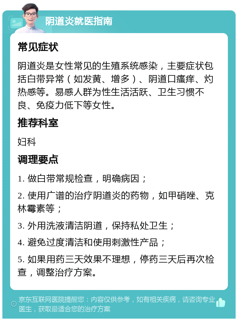 阴道炎就医指南 常见症状 阴道炎是女性常见的生殖系统感染，主要症状包括白带异常（如发黄、增多）、阴道口瘙痒、灼热感等。易感人群为性生活活跃、卫生习惯不良、免疫力低下等女性。 推荐科室 妇科 调理要点 1. 做白带常规检查，明确病因； 2. 使用广谱的治疗阴道炎的药物，如甲硝唑、克林霉素等； 3. 外用洗液清洁阴道，保持私处卫生； 4. 避免过度清洁和使用刺激性产品； 5. 如果用药三天效果不理想，停药三天后再次检查，调整治疗方案。