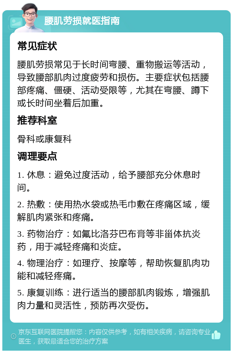 腰肌劳损就医指南 常见症状 腰肌劳损常见于长时间弯腰、重物搬运等活动，导致腰部肌肉过度疲劳和损伤。主要症状包括腰部疼痛、僵硬、活动受限等，尤其在弯腰、蹲下或长时间坐着后加重。 推荐科室 骨科或康复科 调理要点 1. 休息：避免过度活动，给予腰部充分休息时间。 2. 热敷：使用热水袋或热毛巾敷在疼痛区域，缓解肌肉紧张和疼痛。 3. 药物治疗：如氟比洛芬巴布膏等非甾体抗炎药，用于减轻疼痛和炎症。 4. 物理治疗：如理疗、按摩等，帮助恢复肌肉功能和减轻疼痛。 5. 康复训练：进行适当的腰部肌肉锻炼，增强肌肉力量和灵活性，预防再次受伤。