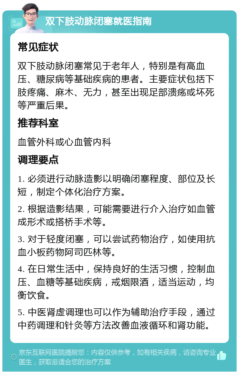 双下肢动脉闭塞就医指南 常见症状 双下肢动脉闭塞常见于老年人，特别是有高血压、糖尿病等基础疾病的患者。主要症状包括下肢疼痛、麻木、无力，甚至出现足部溃疡或坏死等严重后果。 推荐科室 血管外科或心血管内科 调理要点 1. 必须进行动脉造影以明确闭塞程度、部位及长短，制定个体化治疗方案。 2. 根据造影结果，可能需要进行介入治疗如血管成形术或搭桥手术等。 3. 对于轻度闭塞，可以尝试药物治疗，如使用抗血小板药物阿司匹林等。 4. 在日常生活中，保持良好的生活习惯，控制血压、血糖等基础疾病，戒烟限酒，适当运动，均衡饮食。 5. 中医肾虚调理也可以作为辅助治疗手段，通过中药调理和针灸等方法改善血液循环和肾功能。