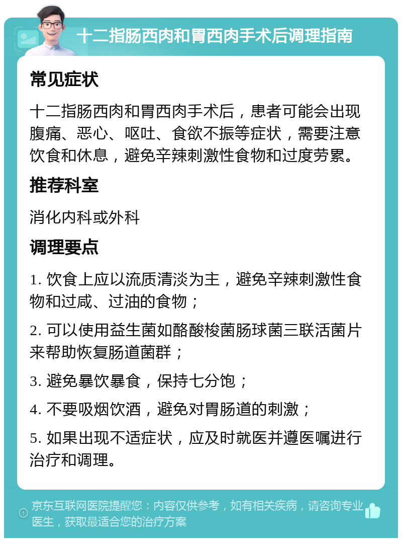 十二指肠西肉和胃西肉手术后调理指南 常见症状 十二指肠西肉和胃西肉手术后，患者可能会出现腹痛、恶心、呕吐、食欲不振等症状，需要注意饮食和休息，避免辛辣刺激性食物和过度劳累。 推荐科室 消化内科或外科 调理要点 1. 饮食上应以流质清淡为主，避免辛辣刺激性食物和过咸、过油的食物； 2. 可以使用益生菌如酪酸梭菌肠球菌三联活菌片来帮助恢复肠道菌群； 3. 避免暴饮暴食，保持七分饱； 4. 不要吸烟饮酒，避免对胃肠道的刺激； 5. 如果出现不适症状，应及时就医并遵医嘱进行治疗和调理。