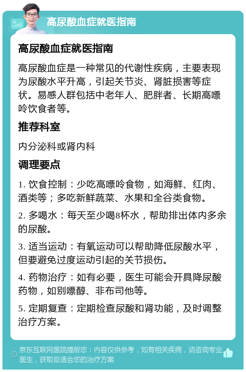 高尿酸血症就医指南 高尿酸血症就医指南 高尿酸血症是一种常见的代谢性疾病，主要表现为尿酸水平升高，引起关节炎、肾脏损害等症状。易感人群包括中老年人、肥胖者、长期高嘌呤饮食者等。 推荐科室 内分泌科或肾内科 调理要点 1. 饮食控制：少吃高嘌呤食物，如海鲜、红肉、酒类等；多吃新鲜蔬菜、水果和全谷类食物。 2. 多喝水：每天至少喝8杯水，帮助排出体内多余的尿酸。 3. 适当运动：有氧运动可以帮助降低尿酸水平，但要避免过度运动引起的关节损伤。 4. 药物治疗：如有必要，医生可能会开具降尿酸药物，如别嘌醇、非布司他等。 5. 定期复查：定期检查尿酸和肾功能，及时调整治疗方案。