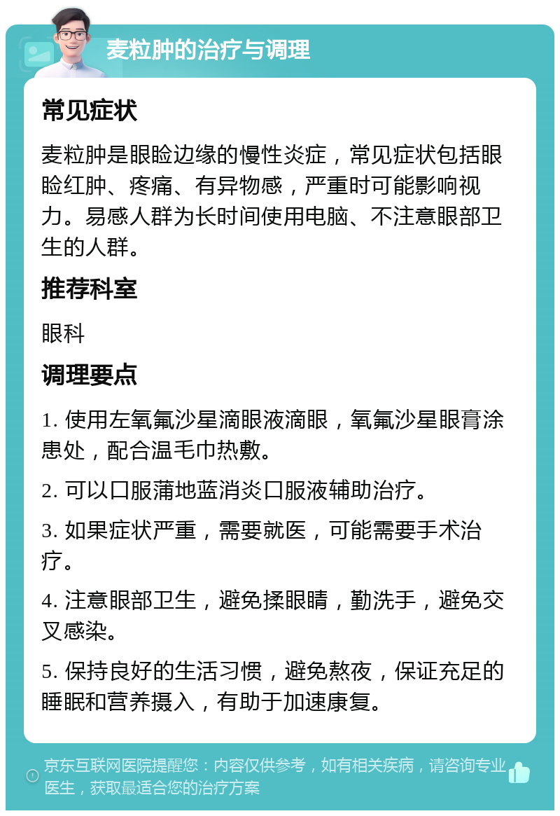 麦粒肿的治疗与调理 常见症状 麦粒肿是眼睑边缘的慢性炎症，常见症状包括眼睑红肿、疼痛、有异物感，严重时可能影响视力。易感人群为长时间使用电脑、不注意眼部卫生的人群。 推荐科室 眼科 调理要点 1. 使用左氧氟沙星滴眼液滴眼，氧氟沙星眼膏涂患处，配合温毛巾热敷。 2. 可以口服蒲地蓝消炎口服液辅助治疗。 3. 如果症状严重，需要就医，可能需要手术治疗。 4. 注意眼部卫生，避免揉眼睛，勤洗手，避免交叉感染。 5. 保持良好的生活习惯，避免熬夜，保证充足的睡眠和营养摄入，有助于加速康复。