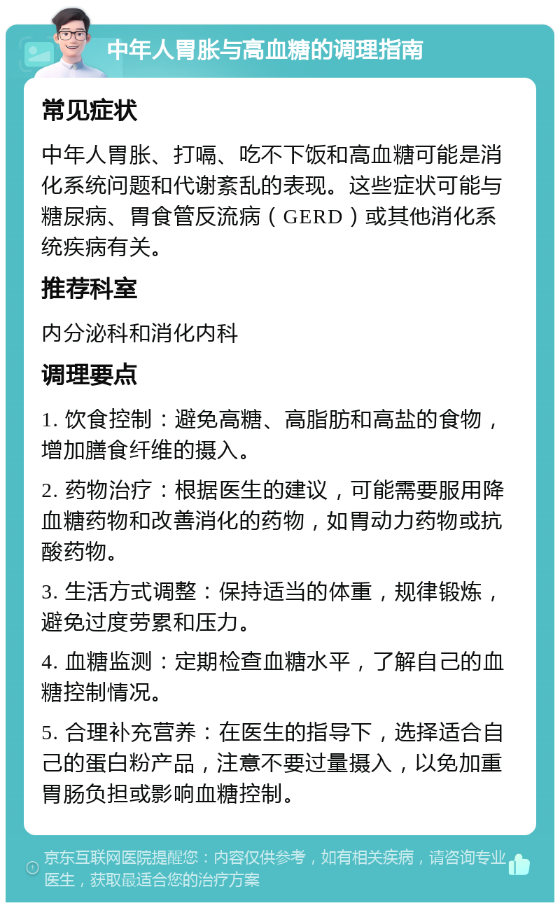 中年人胃胀与高血糖的调理指南 常见症状 中年人胃胀、打嗝、吃不下饭和高血糖可能是消化系统问题和代谢紊乱的表现。这些症状可能与糖尿病、胃食管反流病（GERD）或其他消化系统疾病有关。 推荐科室 内分泌科和消化内科 调理要点 1. 饮食控制：避免高糖、高脂肪和高盐的食物，增加膳食纤维的摄入。 2. 药物治疗：根据医生的建议，可能需要服用降血糖药物和改善消化的药物，如胃动力药物或抗酸药物。 3. 生活方式调整：保持适当的体重，规律锻炼，避免过度劳累和压力。 4. 血糖监测：定期检查血糖水平，了解自己的血糖控制情况。 5. 合理补充营养：在医生的指导下，选择适合自己的蛋白粉产品，注意不要过量摄入，以免加重胃肠负担或影响血糖控制。