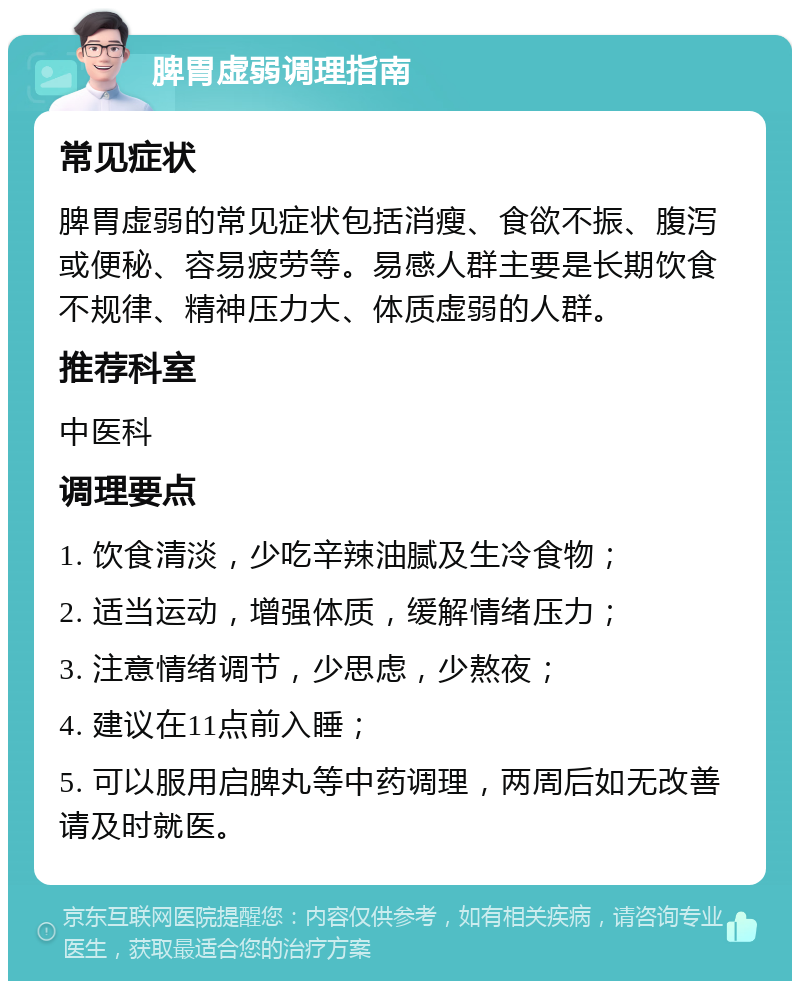 脾胃虚弱调理指南 常见症状 脾胃虚弱的常见症状包括消瘦、食欲不振、腹泻或便秘、容易疲劳等。易感人群主要是长期饮食不规律、精神压力大、体质虚弱的人群。 推荐科室 中医科 调理要点 1. 饮食清淡，少吃辛辣油腻及生冷食物； 2. 适当运动，增强体质，缓解情绪压力； 3. 注意情绪调节，少思虑，少熬夜； 4. 建议在11点前入睡； 5. 可以服用启脾丸等中药调理，两周后如无改善请及时就医。