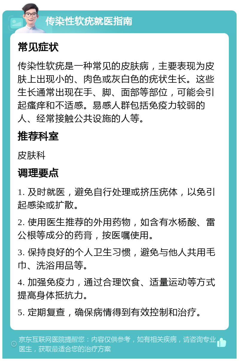 传染性软疣就医指南 常见症状 传染性软疣是一种常见的皮肤病，主要表现为皮肤上出现小的、肉色或灰白色的疣状生长。这些生长通常出现在手、脚、面部等部位，可能会引起瘙痒和不适感。易感人群包括免疫力较弱的人、经常接触公共设施的人等。 推荐科室 皮肤科 调理要点 1. 及时就医，避免自行处理或挤压疣体，以免引起感染或扩散。 2. 使用医生推荐的外用药物，如含有水杨酸、雷公根等成分的药膏，按医嘱使用。 3. 保持良好的个人卫生习惯，避免与他人共用毛巾、洗浴用品等。 4. 加强免疫力，通过合理饮食、适量运动等方式提高身体抵抗力。 5. 定期复查，确保病情得到有效控制和治疗。