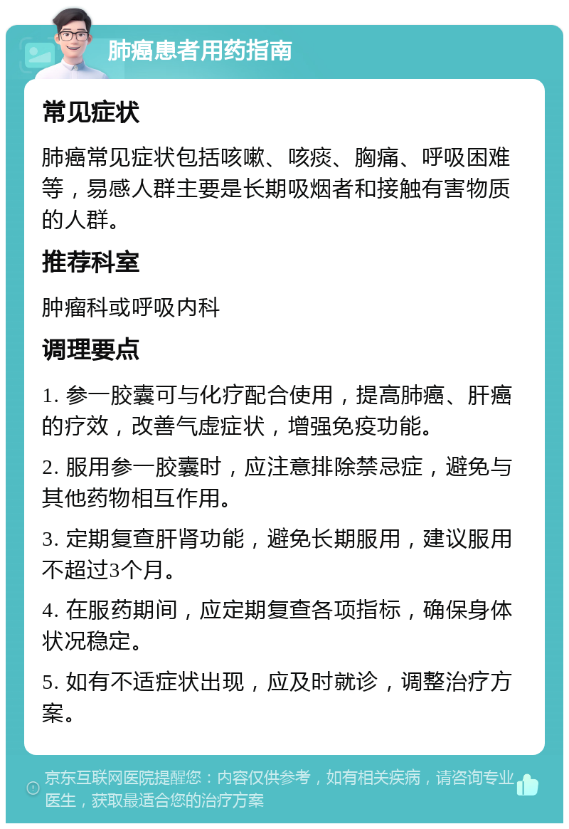 肺癌患者用药指南 常见症状 肺癌常见症状包括咳嗽、咳痰、胸痛、呼吸困难等，易感人群主要是长期吸烟者和接触有害物质的人群。 推荐科室 肿瘤科或呼吸内科 调理要点 1. 参一胶囊可与化疗配合使用，提高肺癌、肝癌的疗效，改善气虚症状，增强免疫功能。 2. 服用参一胶囊时，应注意排除禁忌症，避免与其他药物相互作用。 3. 定期复查肝肾功能，避免长期服用，建议服用不超过3个月。 4. 在服药期间，应定期复查各项指标，确保身体状况稳定。 5. 如有不适症状出现，应及时就诊，调整治疗方案。