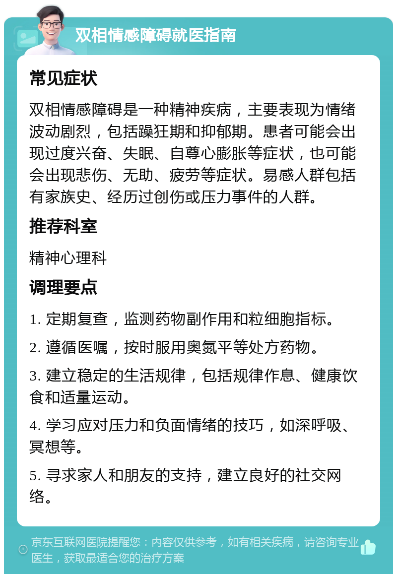 双相情感障碍就医指南 常见症状 双相情感障碍是一种精神疾病，主要表现为情绪波动剧烈，包括躁狂期和抑郁期。患者可能会出现过度兴奋、失眠、自尊心膨胀等症状，也可能会出现悲伤、无助、疲劳等症状。易感人群包括有家族史、经历过创伤或压力事件的人群。 推荐科室 精神心理科 调理要点 1. 定期复查，监测药物副作用和粒细胞指标。 2. 遵循医嘱，按时服用奥氮平等处方药物。 3. 建立稳定的生活规律，包括规律作息、健康饮食和适量运动。 4. 学习应对压力和负面情绪的技巧，如深呼吸、冥想等。 5. 寻求家人和朋友的支持，建立良好的社交网络。