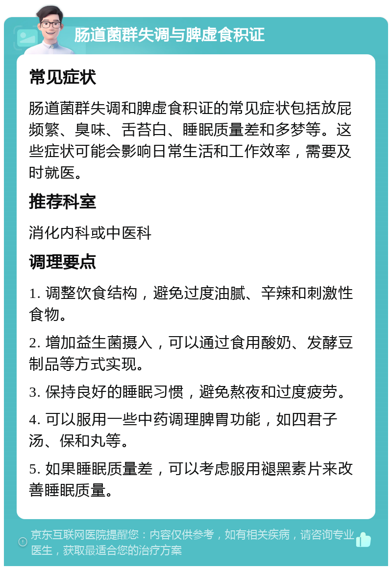 肠道菌群失调与脾虚食积证 常见症状 肠道菌群失调和脾虚食积证的常见症状包括放屁频繁、臭味、舌苔白、睡眠质量差和多梦等。这些症状可能会影响日常生活和工作效率，需要及时就医。 推荐科室 消化内科或中医科 调理要点 1. 调整饮食结构，避免过度油腻、辛辣和刺激性食物。 2. 增加益生菌摄入，可以通过食用酸奶、发酵豆制品等方式实现。 3. 保持良好的睡眠习惯，避免熬夜和过度疲劳。 4. 可以服用一些中药调理脾胃功能，如四君子汤、保和丸等。 5. 如果睡眠质量差，可以考虑服用褪黑素片来改善睡眠质量。