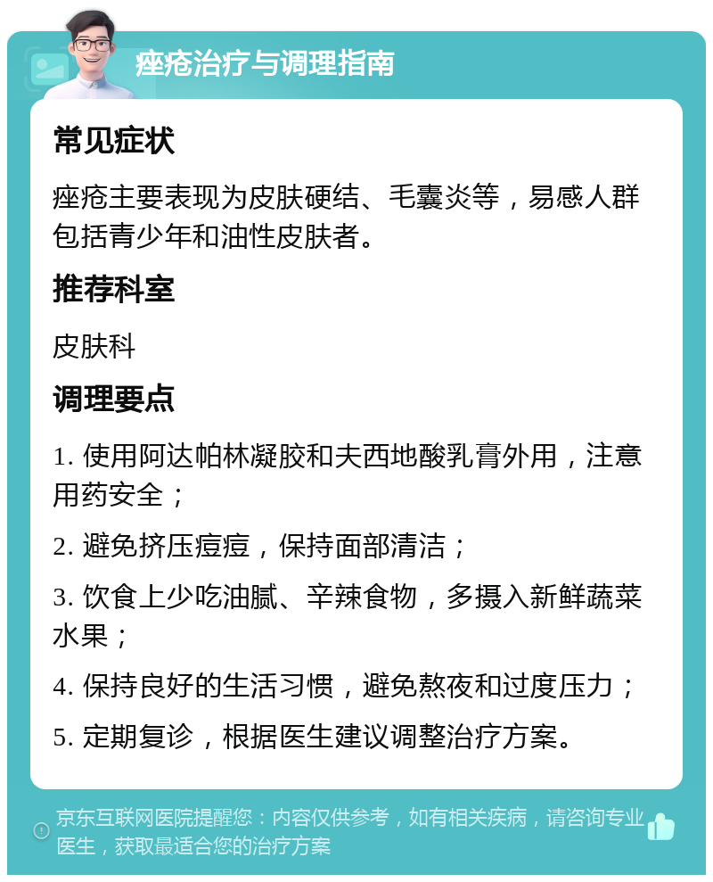 痤疮治疗与调理指南 常见症状 痤疮主要表现为皮肤硬结、毛囊炎等，易感人群包括青少年和油性皮肤者。 推荐科室 皮肤科 调理要点 1. 使用阿达帕林凝胶和夫西地酸乳膏外用，注意用药安全； 2. 避免挤压痘痘，保持面部清洁； 3. 饮食上少吃油腻、辛辣食物，多摄入新鲜蔬菜水果； 4. 保持良好的生活习惯，避免熬夜和过度压力； 5. 定期复诊，根据医生建议调整治疗方案。