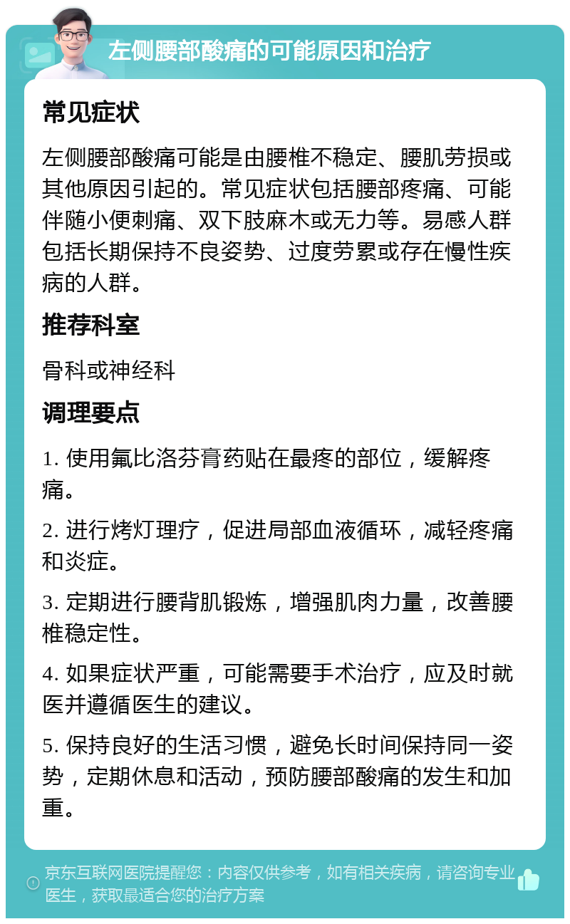 左侧腰部酸痛的可能原因和治疗 常见症状 左侧腰部酸痛可能是由腰椎不稳定、腰肌劳损或其他原因引起的。常见症状包括腰部疼痛、可能伴随小便刺痛、双下肢麻木或无力等。易感人群包括长期保持不良姿势、过度劳累或存在慢性疾病的人群。 推荐科室 骨科或神经科 调理要点 1. 使用氟比洛芬膏药贴在最疼的部位，缓解疼痛。 2. 进行烤灯理疗，促进局部血液循环，减轻疼痛和炎症。 3. 定期进行腰背肌锻炼，增强肌肉力量，改善腰椎稳定性。 4. 如果症状严重，可能需要手术治疗，应及时就医并遵循医生的建议。 5. 保持良好的生活习惯，避免长时间保持同一姿势，定期休息和活动，预防腰部酸痛的发生和加重。