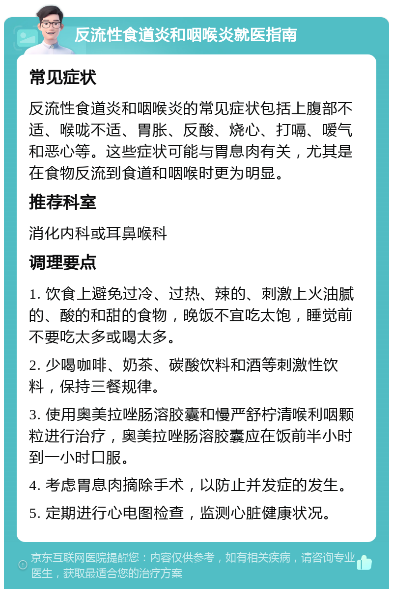 反流性食道炎和咽喉炎就医指南 常见症状 反流性食道炎和咽喉炎的常见症状包括上腹部不适、喉咙不适、胃胀、反酸、烧心、打嗝、嗳气和恶心等。这些症状可能与胃息肉有关，尤其是在食物反流到食道和咽喉时更为明显。 推荐科室 消化内科或耳鼻喉科 调理要点 1. 饮食上避免过冷、过热、辣的、刺激上火油腻的、酸的和甜的食物，晚饭不宜吃太饱，睡觉前不要吃太多或喝太多。 2. 少喝咖啡、奶茶、碳酸饮料和酒等刺激性饮料，保持三餐规律。 3. 使用奥美拉唑肠溶胶囊和慢严舒柠清喉利咽颗粒进行治疗，奥美拉唑肠溶胶囊应在饭前半小时到一小时口服。 4. 考虑胃息肉摘除手术，以防止并发症的发生。 5. 定期进行心电图检查，监测心脏健康状况。