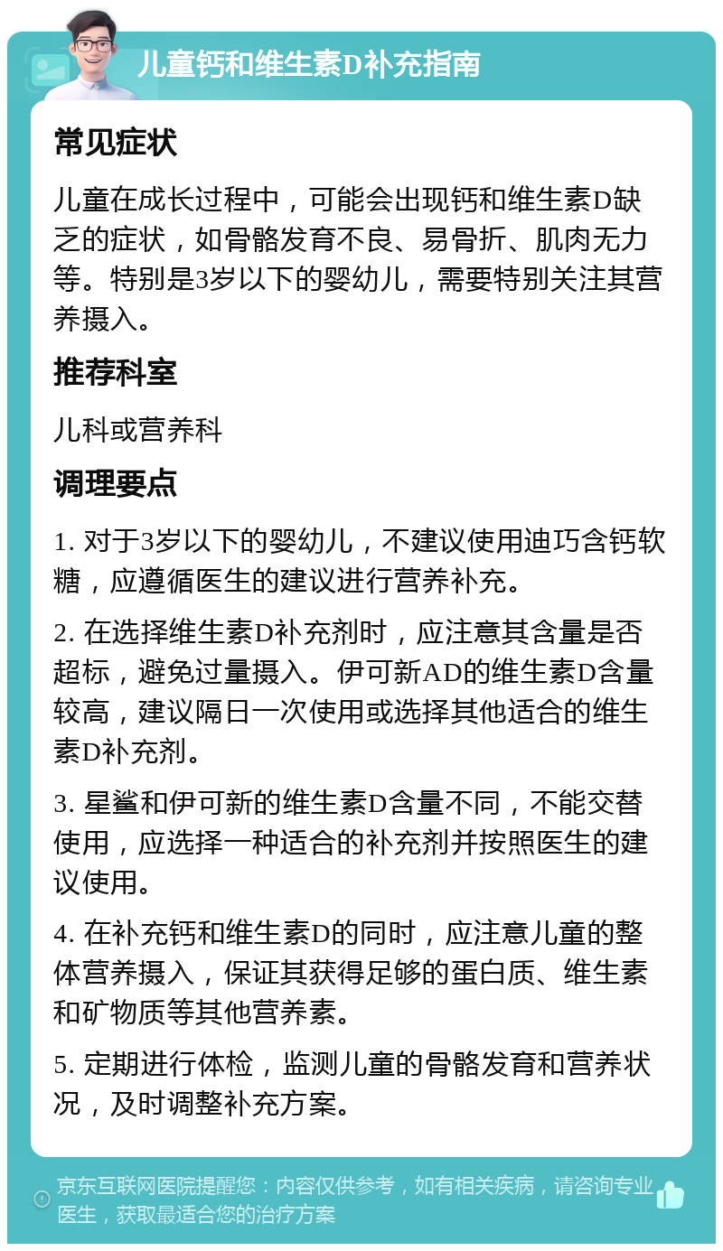 儿童钙和维生素D补充指南 常见症状 儿童在成长过程中，可能会出现钙和维生素D缺乏的症状，如骨骼发育不良、易骨折、肌肉无力等。特别是3岁以下的婴幼儿，需要特别关注其营养摄入。 推荐科室 儿科或营养科 调理要点 1. 对于3岁以下的婴幼儿，不建议使用迪巧含钙软糖，应遵循医生的建议进行营养补充。 2. 在选择维生素D补充剂时，应注意其含量是否超标，避免过量摄入。伊可新AD的维生素D含量较高，建议隔日一次使用或选择其他适合的维生素D补充剂。 3. 星鲨和伊可新的维生素D含量不同，不能交替使用，应选择一种适合的补充剂并按照医生的建议使用。 4. 在补充钙和维生素D的同时，应注意儿童的整体营养摄入，保证其获得足够的蛋白质、维生素和矿物质等其他营养素。 5. 定期进行体检，监测儿童的骨骼发育和营养状况，及时调整补充方案。