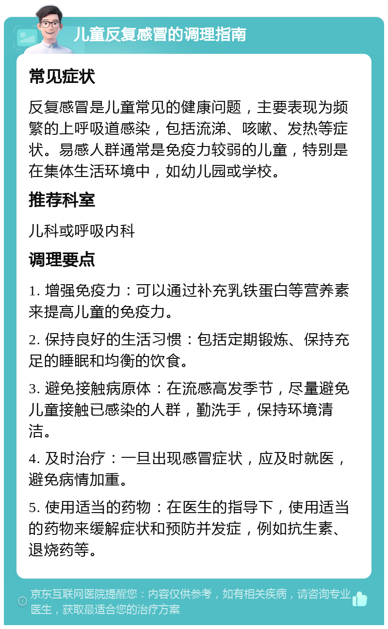 儿童反复感冒的调理指南 常见症状 反复感冒是儿童常见的健康问题，主要表现为频繁的上呼吸道感染，包括流涕、咳嗽、发热等症状。易感人群通常是免疫力较弱的儿童，特别是在集体生活环境中，如幼儿园或学校。 推荐科室 儿科或呼吸内科 调理要点 1. 增强免疫力：可以通过补充乳铁蛋白等营养素来提高儿童的免疫力。 2. 保持良好的生活习惯：包括定期锻炼、保持充足的睡眠和均衡的饮食。 3. 避免接触病原体：在流感高发季节，尽量避免儿童接触已感染的人群，勤洗手，保持环境清洁。 4. 及时治疗：一旦出现感冒症状，应及时就医，避免病情加重。 5. 使用适当的药物：在医生的指导下，使用适当的药物来缓解症状和预防并发症，例如抗生素、退烧药等。