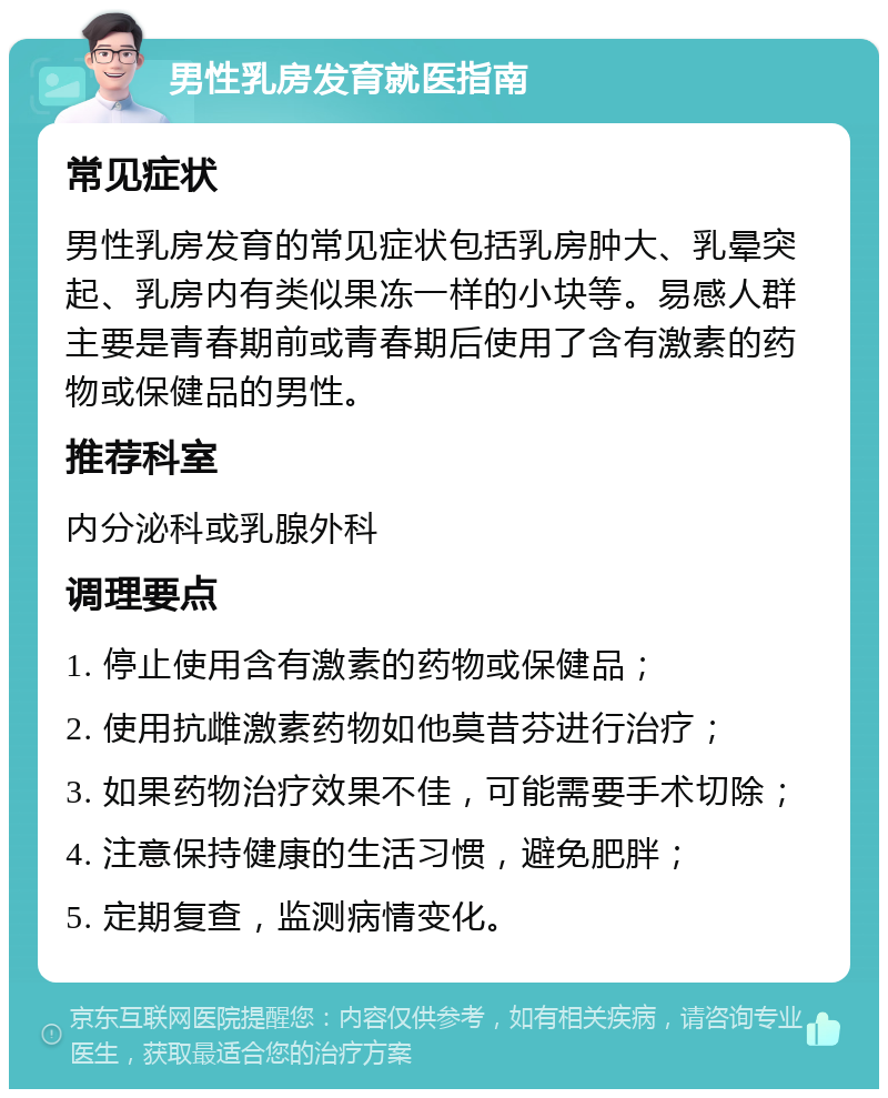 男性乳房发育就医指南 常见症状 男性乳房发育的常见症状包括乳房肿大、乳晕突起、乳房内有类似果冻一样的小块等。易感人群主要是青春期前或青春期后使用了含有激素的药物或保健品的男性。 推荐科室 内分泌科或乳腺外科 调理要点 1. 停止使用含有激素的药物或保健品； 2. 使用抗雌激素药物如他莫昔芬进行治疗； 3. 如果药物治疗效果不佳，可能需要手术切除； 4. 注意保持健康的生活习惯，避免肥胖； 5. 定期复查，监测病情变化。