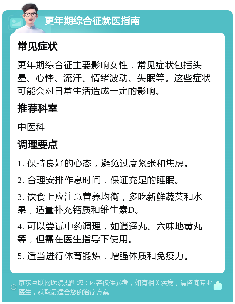 更年期综合征就医指南 常见症状 更年期综合征主要影响女性，常见症状包括头晕、心悸、流汗、情绪波动、失眠等。这些症状可能会对日常生活造成一定的影响。 推荐科室 中医科 调理要点 1. 保持良好的心态，避免过度紧张和焦虑。 2. 合理安排作息时间，保证充足的睡眠。 3. 饮食上应注意营养均衡，多吃新鲜蔬菜和水果，适量补充钙质和维生素D。 4. 可以尝试中药调理，如逍遥丸、六味地黄丸等，但需在医生指导下使用。 5. 适当进行体育锻炼，增强体质和免疫力。