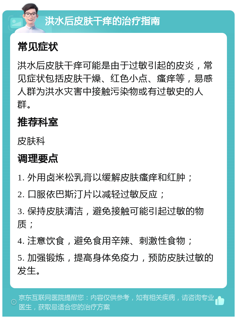 洪水后皮肤干痒的治疗指南 常见症状 洪水后皮肤干痒可能是由于过敏引起的皮炎，常见症状包括皮肤干燥、红色小点、瘙痒等，易感人群为洪水灾害中接触污染物或有过敏史的人群。 推荐科室 皮肤科 调理要点 1. 外用卤米松乳膏以缓解皮肤瘙痒和红肿； 2. 口服依巴斯汀片以减轻过敏反应； 3. 保持皮肤清洁，避免接触可能引起过敏的物质； 4. 注意饮食，避免食用辛辣、刺激性食物； 5. 加强锻炼，提高身体免疫力，预防皮肤过敏的发生。