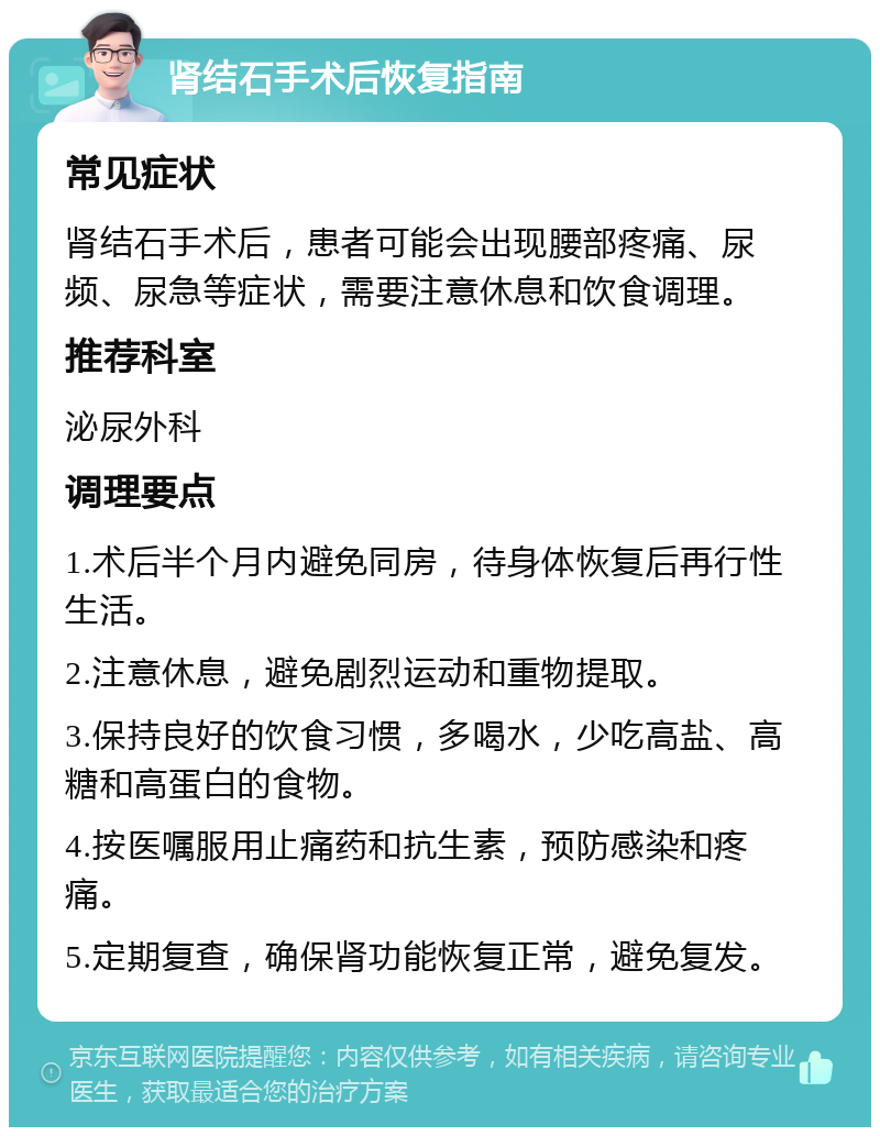 肾结石手术后恢复指南 常见症状 肾结石手术后，患者可能会出现腰部疼痛、尿频、尿急等症状，需要注意休息和饮食调理。 推荐科室 泌尿外科 调理要点 1.术后半个月内避免同房，待身体恢复后再行性生活。 2.注意休息，避免剧烈运动和重物提取。 3.保持良好的饮食习惯，多喝水，少吃高盐、高糖和高蛋白的食物。 4.按医嘱服用止痛药和抗生素，预防感染和疼痛。 5.定期复查，确保肾功能恢复正常，避免复发。