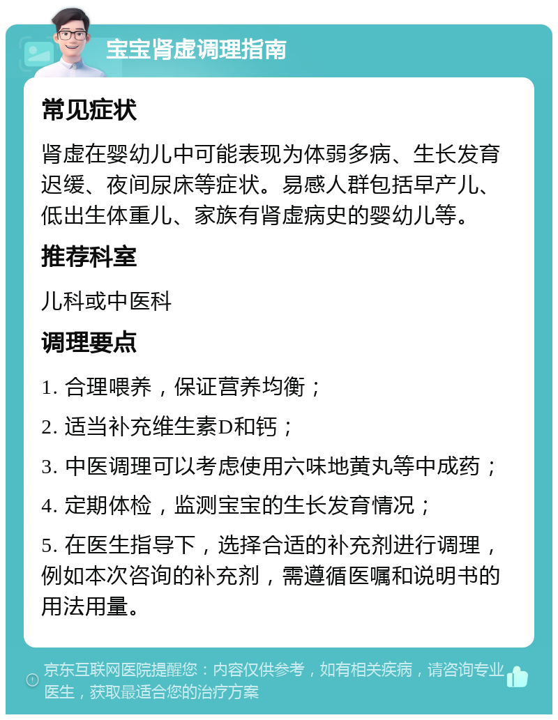 宝宝肾虚调理指南 常见症状 肾虚在婴幼儿中可能表现为体弱多病、生长发育迟缓、夜间尿床等症状。易感人群包括早产儿、低出生体重儿、家族有肾虚病史的婴幼儿等。 推荐科室 儿科或中医科 调理要点 1. 合理喂养，保证营养均衡； 2. 适当补充维生素D和钙； 3. 中医调理可以考虑使用六味地黄丸等中成药； 4. 定期体检，监测宝宝的生长发育情况； 5. 在医生指导下，选择合适的补充剂进行调理，例如本次咨询的补充剂，需遵循医嘱和说明书的用法用量。