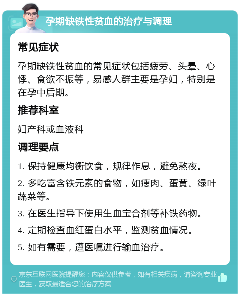 孕期缺铁性贫血的治疗与调理 常见症状 孕期缺铁性贫血的常见症状包括疲劳、头晕、心悸、食欲不振等，易感人群主要是孕妇，特别是在孕中后期。 推荐科室 妇产科或血液科 调理要点 1. 保持健康均衡饮食，规律作息，避免熬夜。 2. 多吃富含铁元素的食物，如瘦肉、蛋黄、绿叶蔬菜等。 3. 在医生指导下使用生血宝合剂等补铁药物。 4. 定期检查血红蛋白水平，监测贫血情况。 5. 如有需要，遵医嘱进行输血治疗。