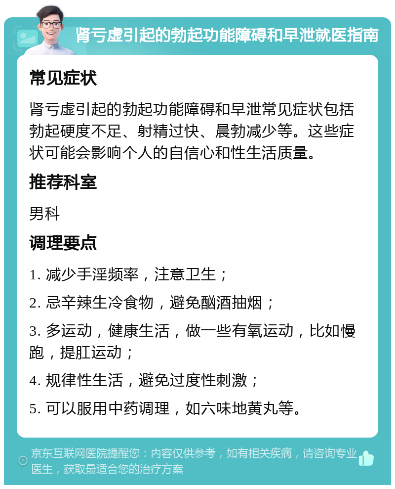 肾亏虚引起的勃起功能障碍和早泄就医指南 常见症状 肾亏虚引起的勃起功能障碍和早泄常见症状包括勃起硬度不足、射精过快、晨勃减少等。这些症状可能会影响个人的自信心和性生活质量。 推荐科室 男科 调理要点 1. 减少手淫频率，注意卫生； 2. 忌辛辣生冷食物，避免酗酒抽烟； 3. 多运动，健康生活，做一些有氧运动，比如慢跑，提肛运动； 4. 规律性生活，避免过度性刺激； 5. 可以服用中药调理，如六味地黄丸等。