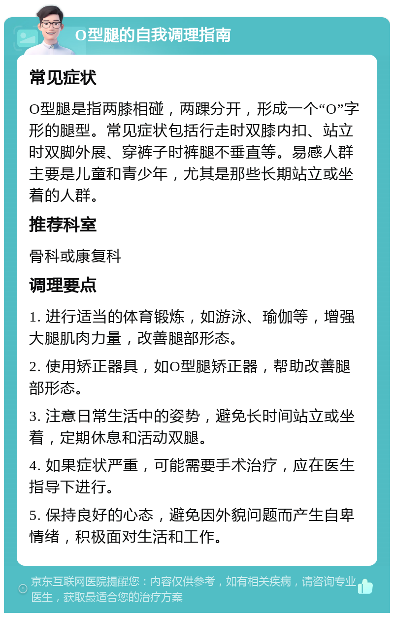 O型腿的自我调理指南 常见症状 O型腿是指两膝相碰，两踝分开，形成一个“O”字形的腿型。常见症状包括行走时双膝内扣、站立时双脚外展、穿裤子时裤腿不垂直等。易感人群主要是儿童和青少年，尤其是那些长期站立或坐着的人群。 推荐科室 骨科或康复科 调理要点 1. 进行适当的体育锻炼，如游泳、瑜伽等，增强大腿肌肉力量，改善腿部形态。 2. 使用矫正器具，如O型腿矫正器，帮助改善腿部形态。 3. 注意日常生活中的姿势，避免长时间站立或坐着，定期休息和活动双腿。 4. 如果症状严重，可能需要手术治疗，应在医生指导下进行。 5. 保持良好的心态，避免因外貌问题而产生自卑情绪，积极面对生活和工作。