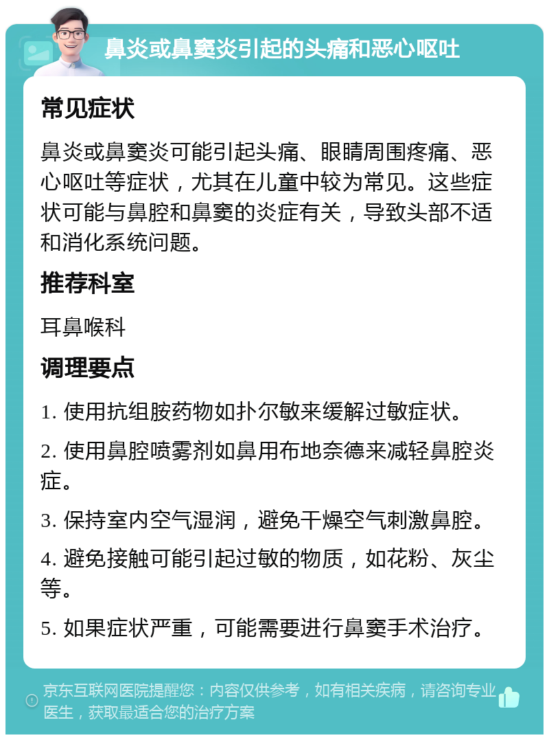 鼻炎或鼻窦炎引起的头痛和恶心呕吐 常见症状 鼻炎或鼻窦炎可能引起头痛、眼睛周围疼痛、恶心呕吐等症状，尤其在儿童中较为常见。这些症状可能与鼻腔和鼻窦的炎症有关，导致头部不适和消化系统问题。 推荐科室 耳鼻喉科 调理要点 1. 使用抗组胺药物如扑尔敏来缓解过敏症状。 2. 使用鼻腔喷雾剂如鼻用布地奈德来减轻鼻腔炎症。 3. 保持室内空气湿润，避免干燥空气刺激鼻腔。 4. 避免接触可能引起过敏的物质，如花粉、灰尘等。 5. 如果症状严重，可能需要进行鼻窦手术治疗。