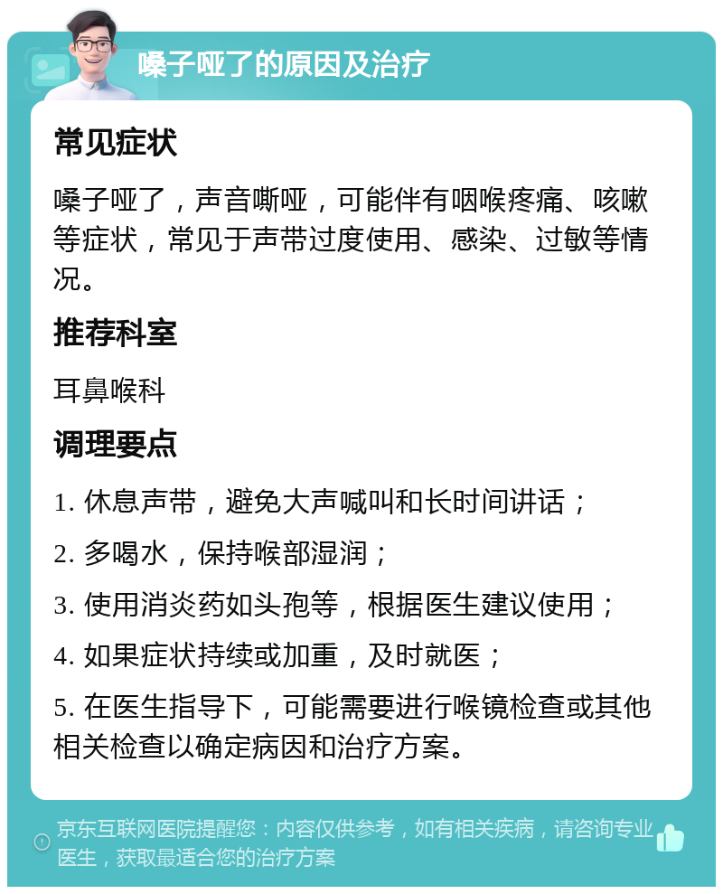 嗓子哑了的原因及治疗 常见症状 嗓子哑了，声音嘶哑，可能伴有咽喉疼痛、咳嗽等症状，常见于声带过度使用、感染、过敏等情况。 推荐科室 耳鼻喉科 调理要点 1. 休息声带，避免大声喊叫和长时间讲话； 2. 多喝水，保持喉部湿润； 3. 使用消炎药如头孢等，根据医生建议使用； 4. 如果症状持续或加重，及时就医； 5. 在医生指导下，可能需要进行喉镜检查或其他相关检查以确定病因和治疗方案。