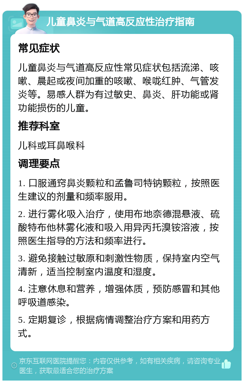 儿童鼻炎与气道高反应性治疗指南 常见症状 儿童鼻炎与气道高反应性常见症状包括流涕、咳嗽、晨起或夜间加重的咳嗽、喉咙红肿、气管发炎等。易感人群为有过敏史、鼻炎、肝功能或肾功能损伤的儿童。 推荐科室 儿科或耳鼻喉科 调理要点 1. 口服通窍鼻炎颗粒和孟鲁司特钠颗粒，按照医生建议的剂量和频率服用。 2. 进行雾化吸入治疗，使用布地奈德混悬液、硫酸特布他林雾化液和吸入用异丙托溴铵溶液，按照医生指导的方法和频率进行。 3. 避免接触过敏原和刺激性物质，保持室内空气清新，适当控制室内温度和湿度。 4. 注意休息和营养，增强体质，预防感冒和其他呼吸道感染。 5. 定期复诊，根据病情调整治疗方案和用药方式。