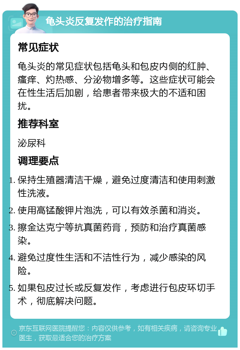 龟头炎反复发作的治疗指南 常见症状 龟头炎的常见症状包括龟头和包皮内侧的红肿、瘙痒、灼热感、分泌物增多等。这些症状可能会在性生活后加剧，给患者带来极大的不适和困扰。 推荐科室 泌尿科 调理要点 保持生殖器清洁干燥，避免过度清洁和使用刺激性洗液。 使用高锰酸钾片泡洗，可以有效杀菌和消炎。 擦金达克宁等抗真菌药膏，预防和治疗真菌感染。 避免过度性生活和不洁性行为，减少感染的风险。 如果包皮过长或反复发作，考虑进行包皮环切手术，彻底解决问题。