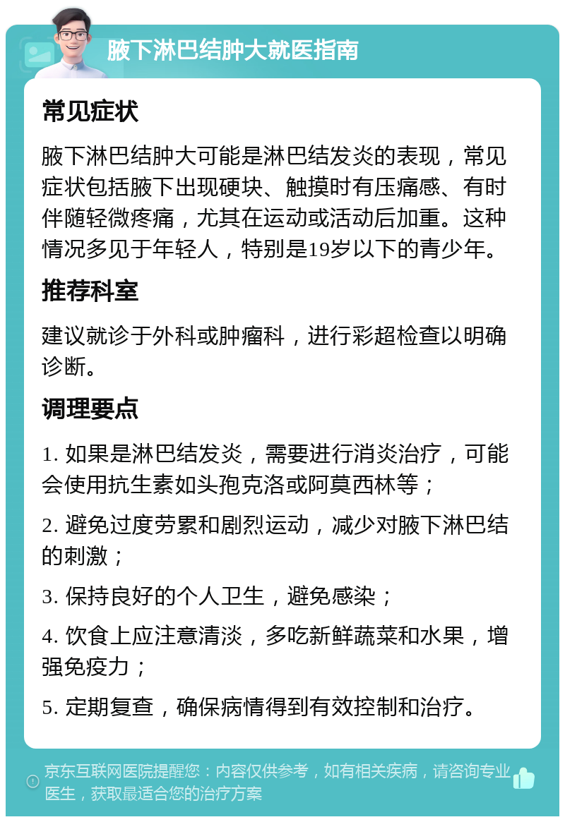 腋下淋巴结肿大就医指南 常见症状 腋下淋巴结肿大可能是淋巴结发炎的表现，常见症状包括腋下出现硬块、触摸时有压痛感、有时伴随轻微疼痛，尤其在运动或活动后加重。这种情况多见于年轻人，特别是19岁以下的青少年。 推荐科室 建议就诊于外科或肿瘤科，进行彩超检查以明确诊断。 调理要点 1. 如果是淋巴结发炎，需要进行消炎治疗，可能会使用抗生素如头孢克洛或阿莫西林等； 2. 避免过度劳累和剧烈运动，减少对腋下淋巴结的刺激； 3. 保持良好的个人卫生，避免感染； 4. 饮食上应注意清淡，多吃新鲜蔬菜和水果，增强免疫力； 5. 定期复查，确保病情得到有效控制和治疗。