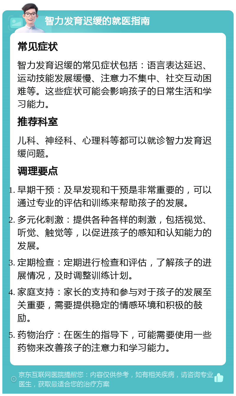 智力发育迟缓的就医指南 常见症状 智力发育迟缓的常见症状包括：语言表达延迟、运动技能发展缓慢、注意力不集中、社交互动困难等。这些症状可能会影响孩子的日常生活和学习能力。 推荐科室 儿科、神经科、心理科等都可以就诊智力发育迟缓问题。 调理要点 早期干预：及早发现和干预是非常重要的，可以通过专业的评估和训练来帮助孩子的发展。 多元化刺激：提供各种各样的刺激，包括视觉、听觉、触觉等，以促进孩子的感知和认知能力的发展。 定期检查：定期进行检查和评估，了解孩子的进展情况，及时调整训练计划。 家庭支持：家长的支持和参与对于孩子的发展至关重要，需要提供稳定的情感环境和积极的鼓励。 药物治疗：在医生的指导下，可能需要使用一些药物来改善孩子的注意力和学习能力。