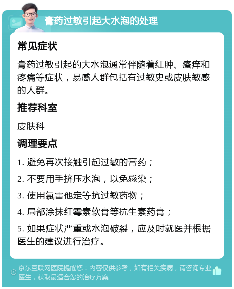 膏药过敏引起大水泡的处理 常见症状 膏药过敏引起的大水泡通常伴随着红肿、瘙痒和疼痛等症状，易感人群包括有过敏史或皮肤敏感的人群。 推荐科室 皮肤科 调理要点 1. 避免再次接触引起过敏的膏药； 2. 不要用手挤压水泡，以免感染； 3. 使用氯雷他定等抗过敏药物； 4. 局部涂抹红霉素软膏等抗生素药膏； 5. 如果症状严重或水泡破裂，应及时就医并根据医生的建议进行治疗。