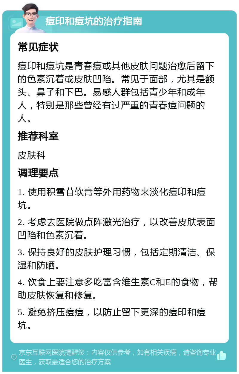 痘印和痘坑的治疗指南 常见症状 痘印和痘坑是青春痘或其他皮肤问题治愈后留下的色素沉着或皮肤凹陷。常见于面部，尤其是额头、鼻子和下巴。易感人群包括青少年和成年人，特别是那些曾经有过严重的青春痘问题的人。 推荐科室 皮肤科 调理要点 1. 使用积雪苷软膏等外用药物来淡化痘印和痘坑。 2. 考虑去医院做点阵激光治疗，以改善皮肤表面凹陷和色素沉着。 3. 保持良好的皮肤护理习惯，包括定期清洁、保湿和防晒。 4. 饮食上要注意多吃富含维生素C和E的食物，帮助皮肤恢复和修复。 5. 避免挤压痘痘，以防止留下更深的痘印和痘坑。